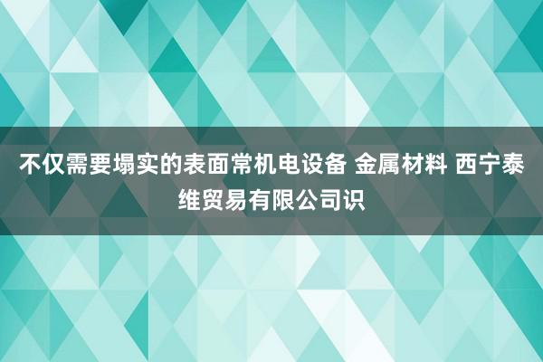 不仅需要塌实的表面常机电设备 金属材料 西宁泰维贸易有限公司识