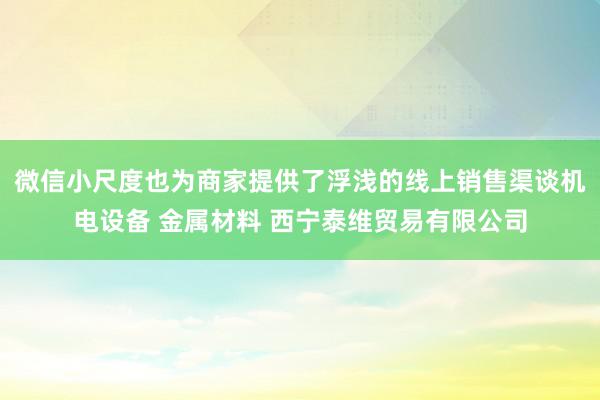 微信小尺度也为商家提供了浮浅的线上销售渠谈机电设备 金属材料 西宁泰维贸易有限公司