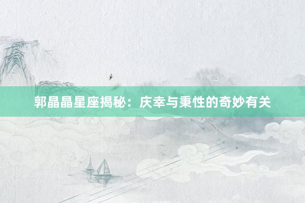 郭晶晶星座揭秘：庆幸与秉性的奇妙有关